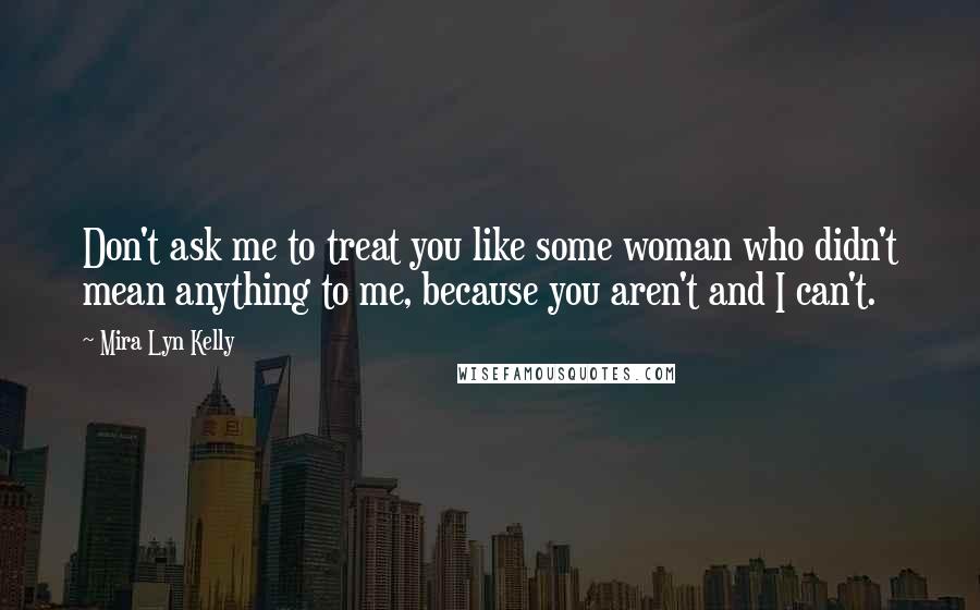 Mira Lyn Kelly Quotes: Don't ask me to treat you like some woman who didn't mean anything to me, because you aren't and I can't.