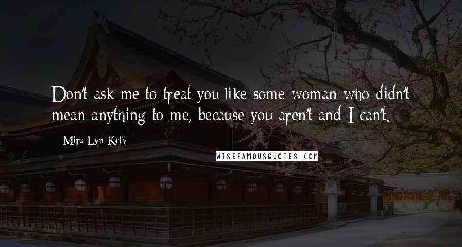 Mira Lyn Kelly Quotes: Don't ask me to treat you like some woman who didn't mean anything to me, because you aren't and I can't.
