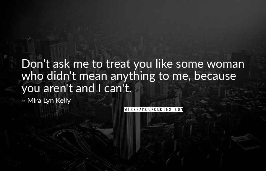 Mira Lyn Kelly Quotes: Don't ask me to treat you like some woman who didn't mean anything to me, because you aren't and I can't.