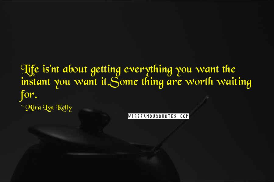 Mira Lyn Kelly Quotes: Life is'nt about getting everything you want the instant you want it.Some thing are worth waiting for.