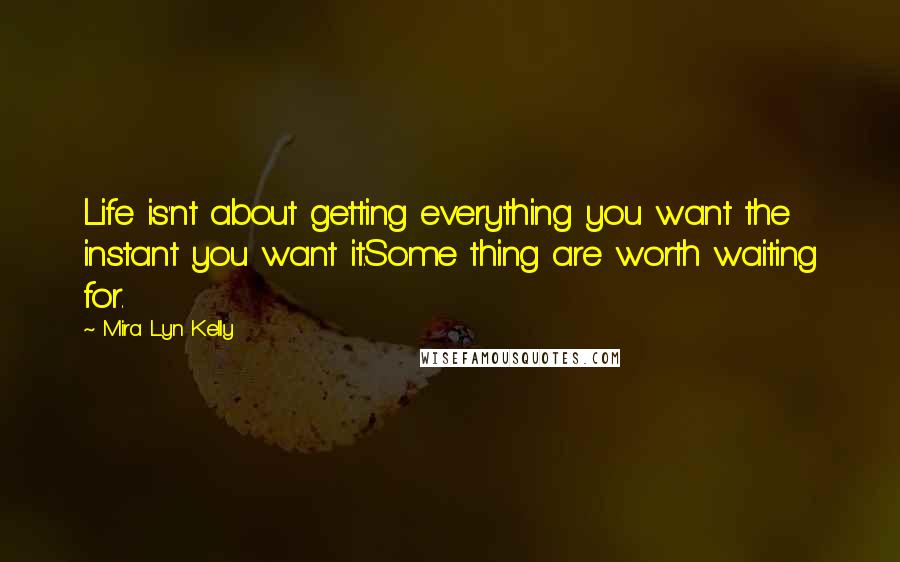 Mira Lyn Kelly Quotes: Life is'nt about getting everything you want the instant you want it.Some thing are worth waiting for.