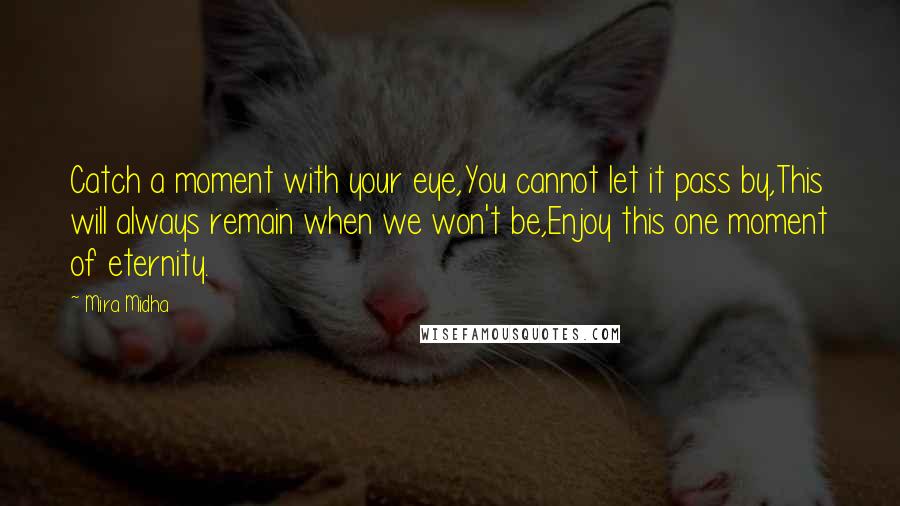 Mira Midha Quotes: Catch a moment with your eye,You cannot let it pass by,This will always remain when we won't be,Enjoy this one moment of eternity.