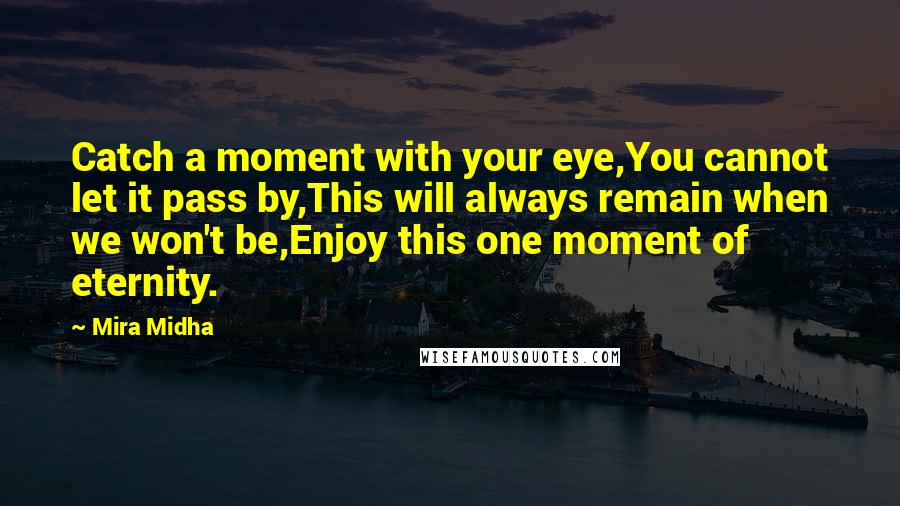 Mira Midha Quotes: Catch a moment with your eye,You cannot let it pass by,This will always remain when we won't be,Enjoy this one moment of eternity.