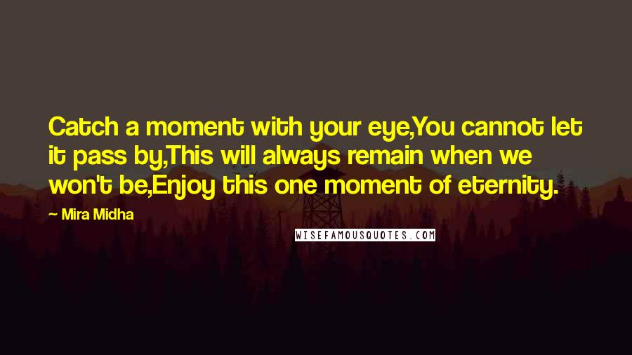 Mira Midha Quotes: Catch a moment with your eye,You cannot let it pass by,This will always remain when we won't be,Enjoy this one moment of eternity.