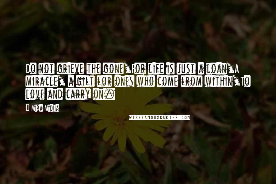 Mira Midha Quotes: Do not grieve the gone,For life is just a loan,A miracle, a gift for ones who come from within,To love and carry on.