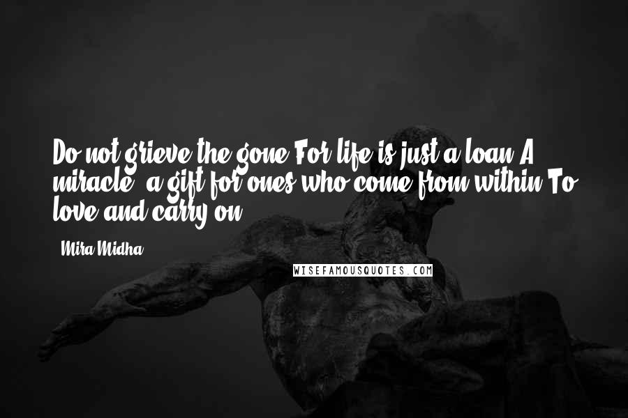 Mira Midha Quotes: Do not grieve the gone,For life is just a loan,A miracle, a gift for ones who come from within,To love and carry on.