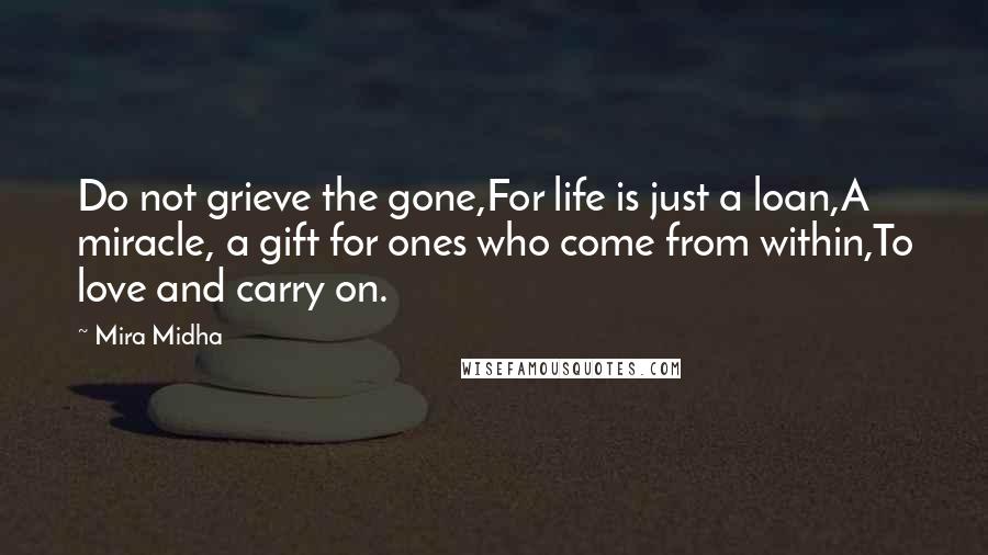 Mira Midha Quotes: Do not grieve the gone,For life is just a loan,A miracle, a gift for ones who come from within,To love and carry on.