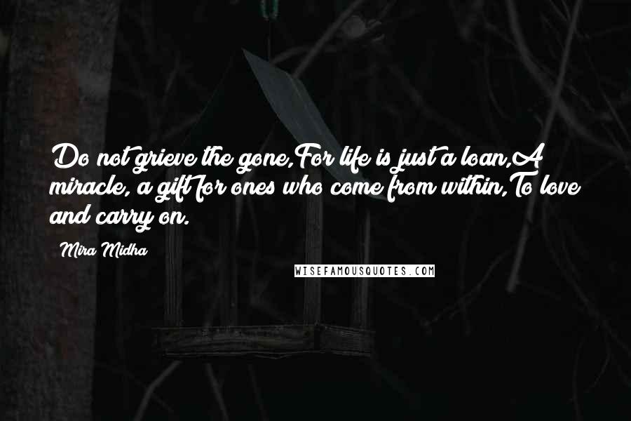 Mira Midha Quotes: Do not grieve the gone,For life is just a loan,A miracle, a gift for ones who come from within,To love and carry on.