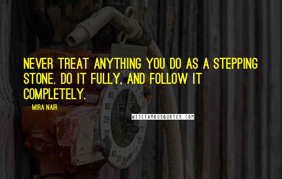 Mira Nair Quotes: Never treat anything you do as a stepping stone. Do it fully, and follow it completely.