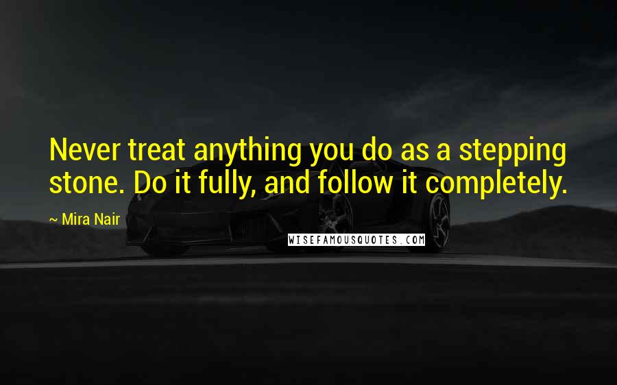 Mira Nair Quotes: Never treat anything you do as a stepping stone. Do it fully, and follow it completely.