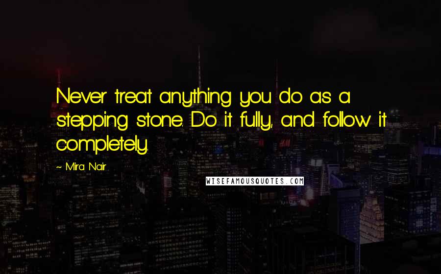 Mira Nair Quotes: Never treat anything you do as a stepping stone. Do it fully, and follow it completely.