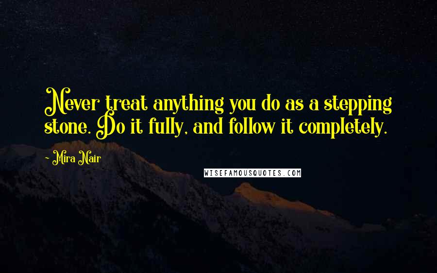 Mira Nair Quotes: Never treat anything you do as a stepping stone. Do it fully, and follow it completely.