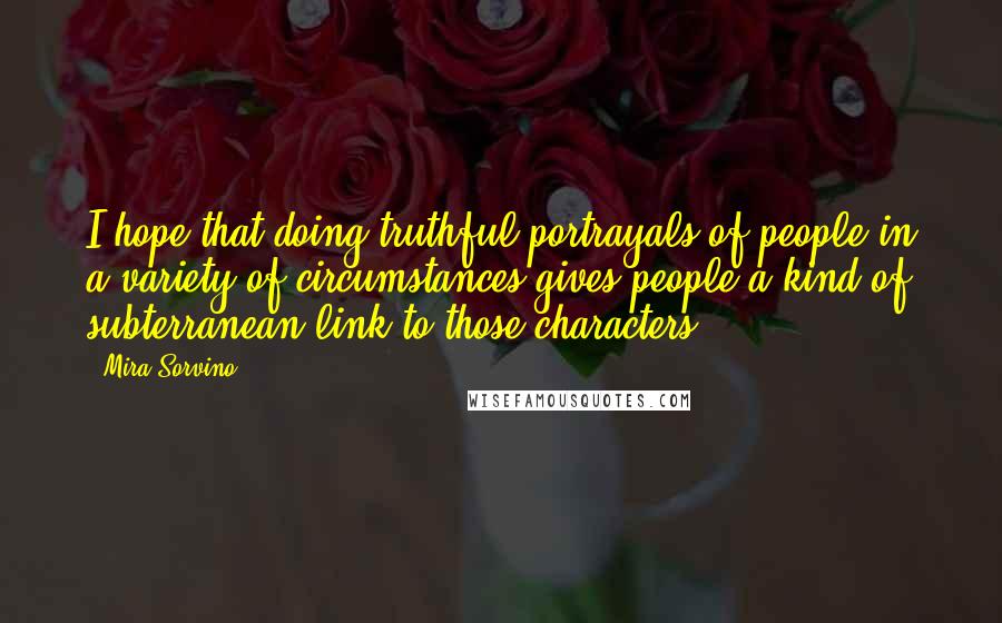 Mira Sorvino Quotes: I hope that doing truthful portrayals of people in a variety of circumstances gives people a kind of subterranean link to those characters.