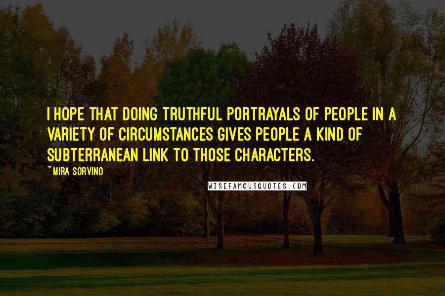 Mira Sorvino Quotes: I hope that doing truthful portrayals of people in a variety of circumstances gives people a kind of subterranean link to those characters.