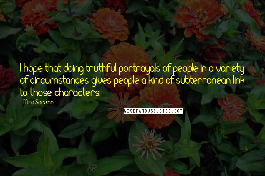 Mira Sorvino Quotes: I hope that doing truthful portrayals of people in a variety of circumstances gives people a kind of subterranean link to those characters.