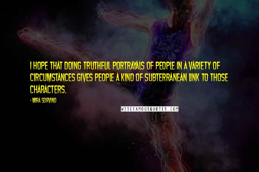 Mira Sorvino Quotes: I hope that doing truthful portrayals of people in a variety of circumstances gives people a kind of subterranean link to those characters.