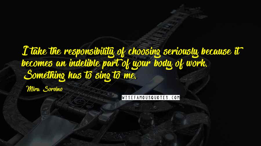 Mira Sorvino Quotes: I take the responsibility of choosing seriously because it becomes an indelible part of your body of work. Something has to sing to me.