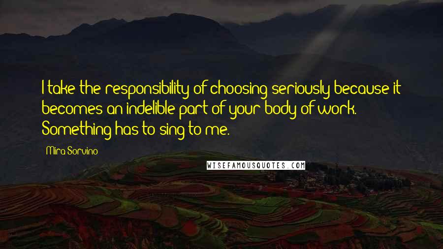 Mira Sorvino Quotes: I take the responsibility of choosing seriously because it becomes an indelible part of your body of work. Something has to sing to me.