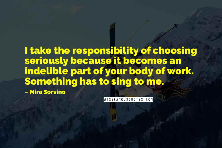 Mira Sorvino Quotes: I take the responsibility of choosing seriously because it becomes an indelible part of your body of work. Something has to sing to me.