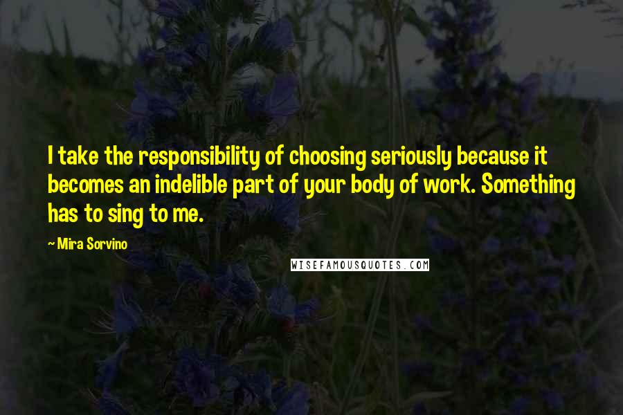 Mira Sorvino Quotes: I take the responsibility of choosing seriously because it becomes an indelible part of your body of work. Something has to sing to me.