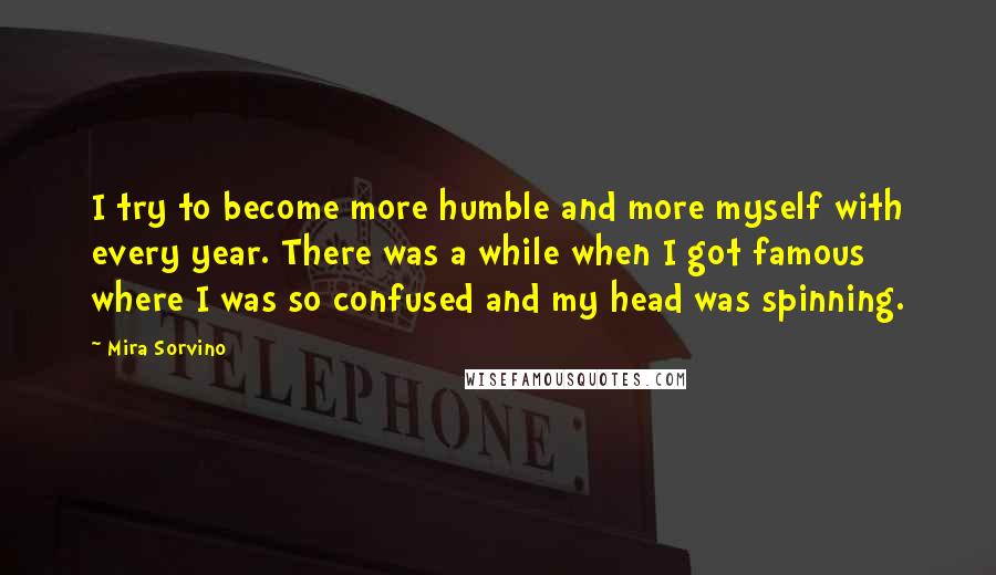 Mira Sorvino Quotes: I try to become more humble and more myself with every year. There was a while when I got famous where I was so confused and my head was spinning.