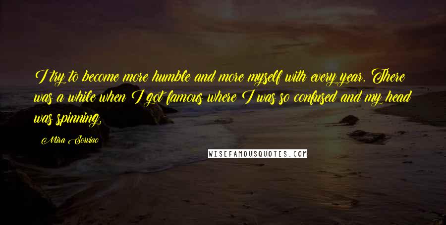 Mira Sorvino Quotes: I try to become more humble and more myself with every year. There was a while when I got famous where I was so confused and my head was spinning.