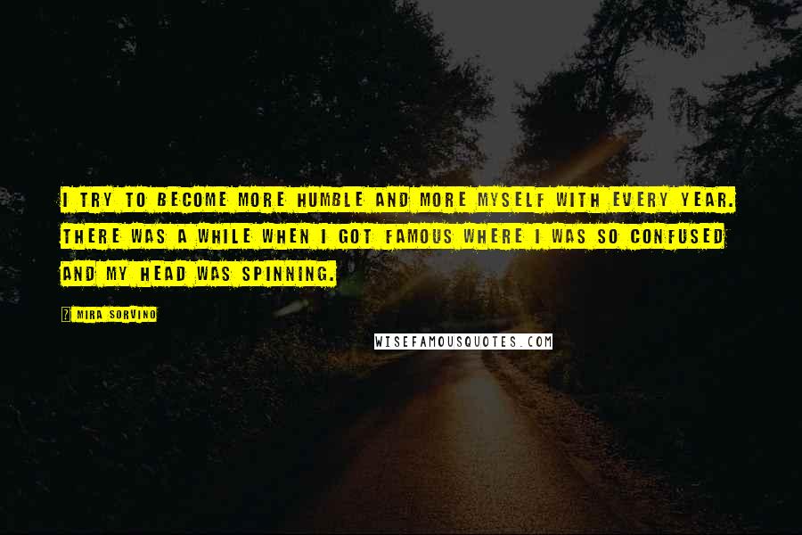 Mira Sorvino Quotes: I try to become more humble and more myself with every year. There was a while when I got famous where I was so confused and my head was spinning.