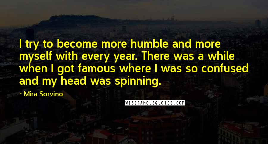 Mira Sorvino Quotes: I try to become more humble and more myself with every year. There was a while when I got famous where I was so confused and my head was spinning.