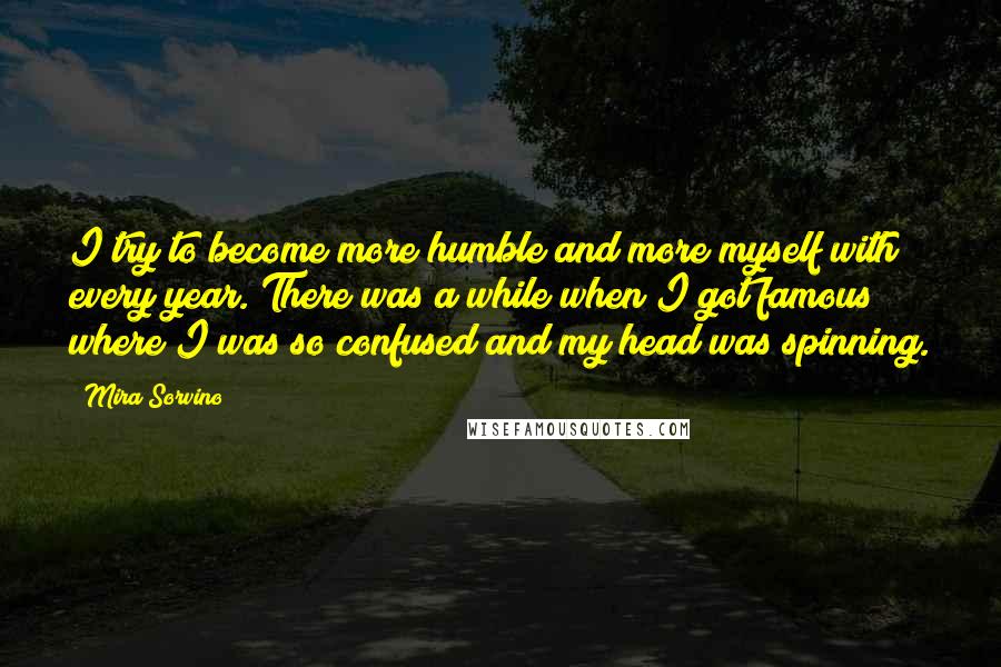 Mira Sorvino Quotes: I try to become more humble and more myself with every year. There was a while when I got famous where I was so confused and my head was spinning.