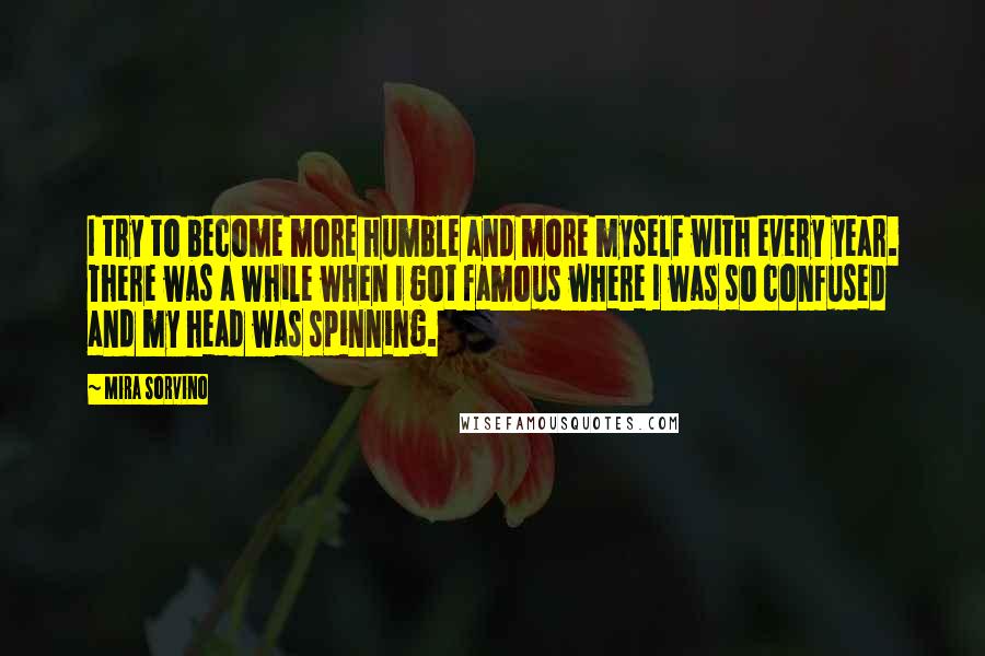 Mira Sorvino Quotes: I try to become more humble and more myself with every year. There was a while when I got famous where I was so confused and my head was spinning.