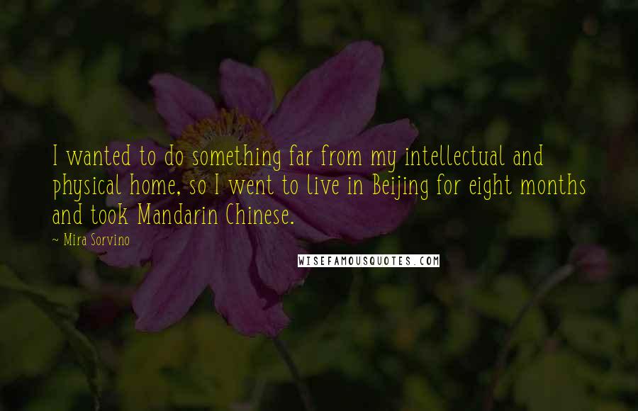 Mira Sorvino Quotes: I wanted to do something far from my intellectual and physical home, so I went to live in Beijing for eight months and took Mandarin Chinese.