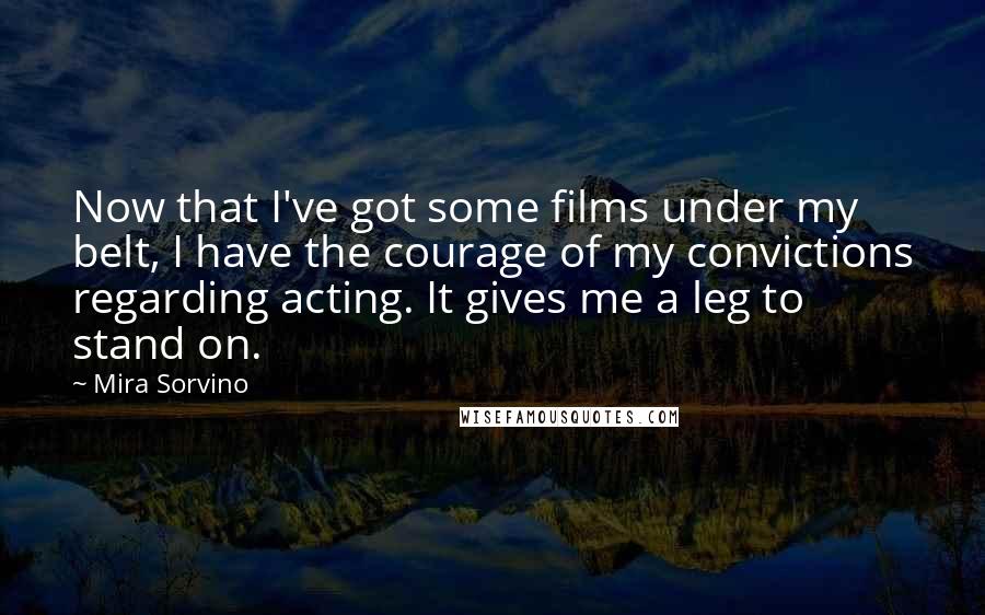 Mira Sorvino Quotes: Now that I've got some films under my belt, I have the courage of my convictions regarding acting. It gives me a leg to stand on.