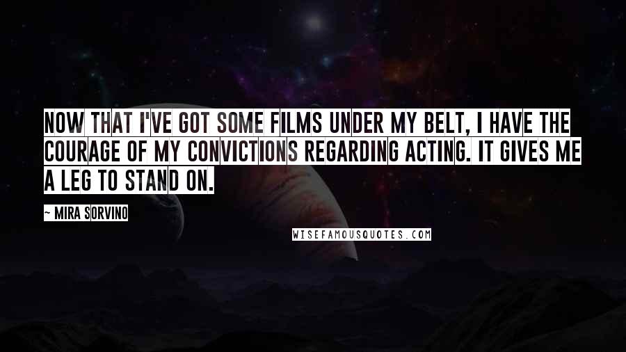 Mira Sorvino Quotes: Now that I've got some films under my belt, I have the courage of my convictions regarding acting. It gives me a leg to stand on.