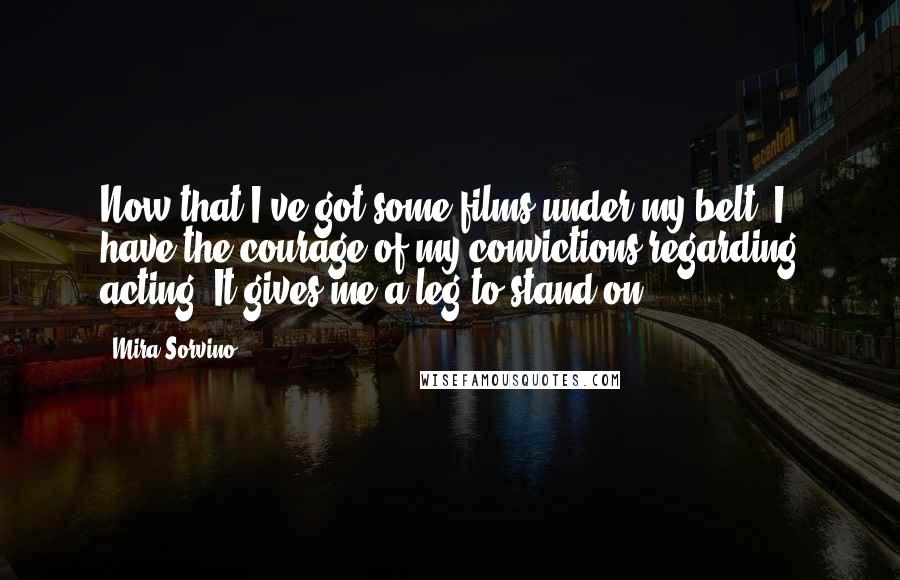 Mira Sorvino Quotes: Now that I've got some films under my belt, I have the courage of my convictions regarding acting. It gives me a leg to stand on.