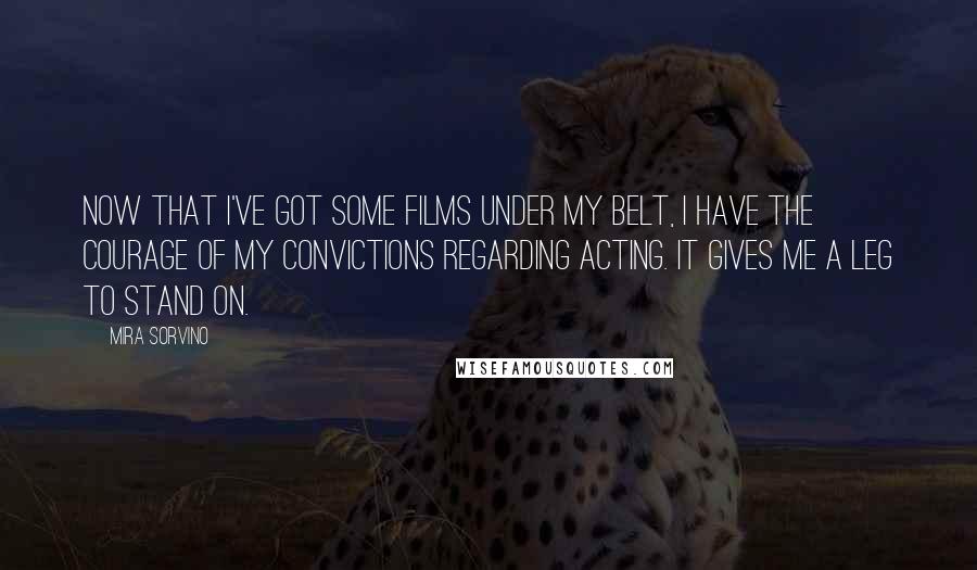 Mira Sorvino Quotes: Now that I've got some films under my belt, I have the courage of my convictions regarding acting. It gives me a leg to stand on.