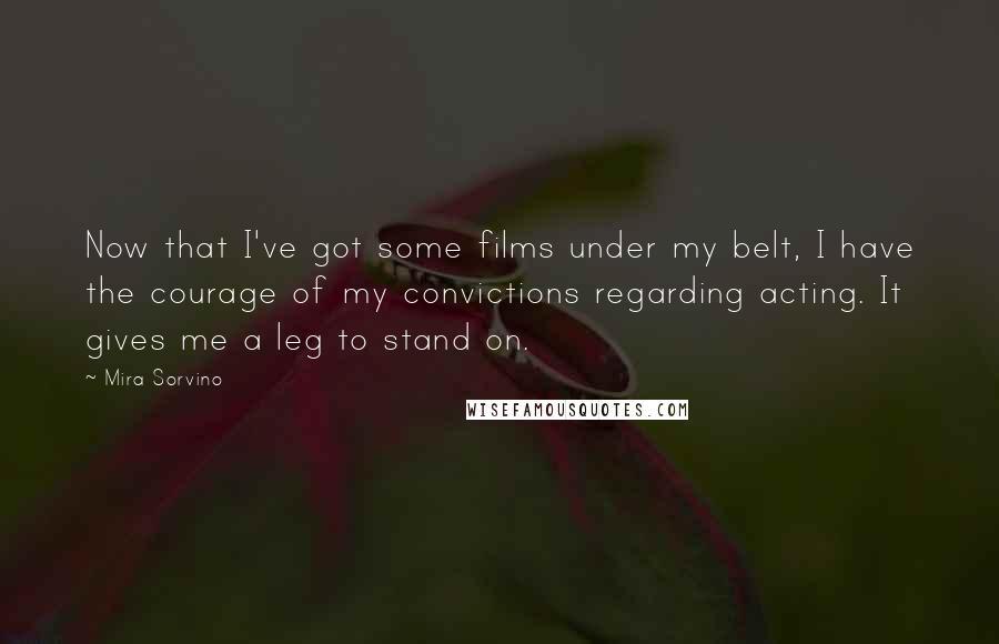 Mira Sorvino Quotes: Now that I've got some films under my belt, I have the courage of my convictions regarding acting. It gives me a leg to stand on.