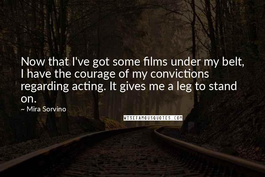 Mira Sorvino Quotes: Now that I've got some films under my belt, I have the courage of my convictions regarding acting. It gives me a leg to stand on.