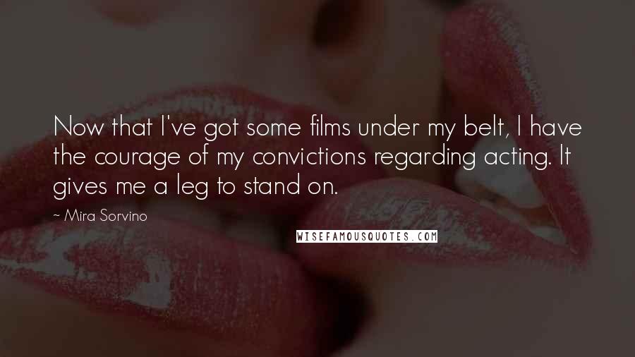 Mira Sorvino Quotes: Now that I've got some films under my belt, I have the courage of my convictions regarding acting. It gives me a leg to stand on.