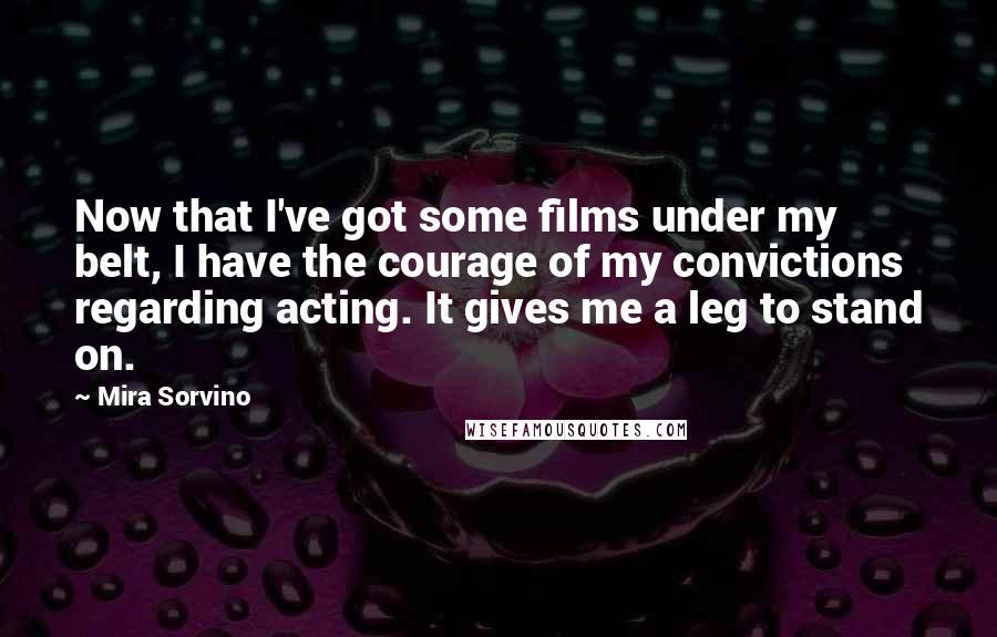 Mira Sorvino Quotes: Now that I've got some films under my belt, I have the courage of my convictions regarding acting. It gives me a leg to stand on.