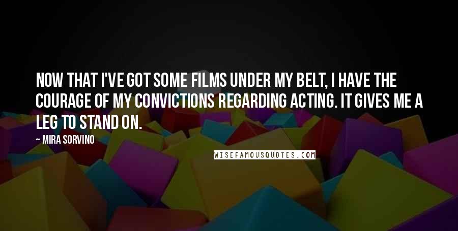 Mira Sorvino Quotes: Now that I've got some films under my belt, I have the courage of my convictions regarding acting. It gives me a leg to stand on.