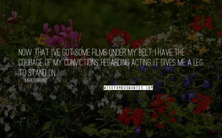 Mira Sorvino Quotes: Now that I've got some films under my belt, I have the courage of my convictions regarding acting. It gives me a leg to stand on.