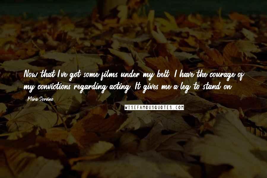 Mira Sorvino Quotes: Now that I've got some films under my belt, I have the courage of my convictions regarding acting. It gives me a leg to stand on.