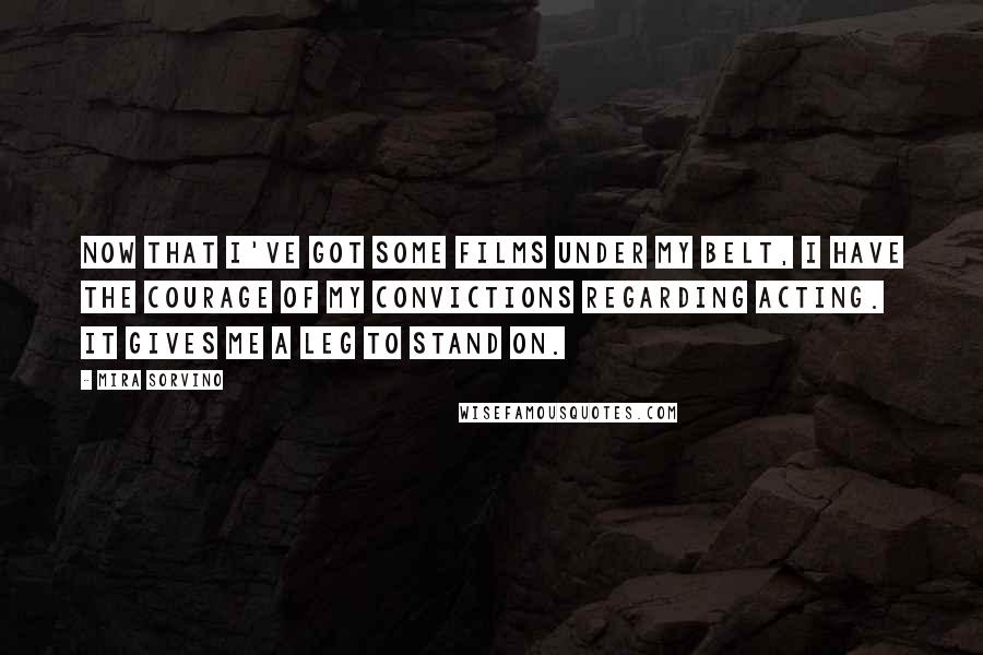 Mira Sorvino Quotes: Now that I've got some films under my belt, I have the courage of my convictions regarding acting. It gives me a leg to stand on.