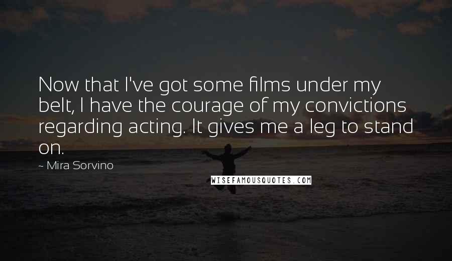 Mira Sorvino Quotes: Now that I've got some films under my belt, I have the courage of my convictions regarding acting. It gives me a leg to stand on.