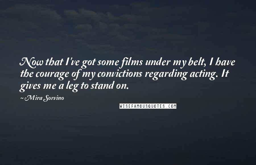 Mira Sorvino Quotes: Now that I've got some films under my belt, I have the courage of my convictions regarding acting. It gives me a leg to stand on.