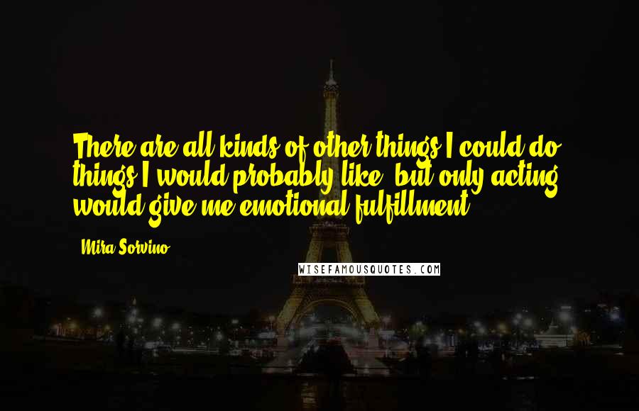 Mira Sorvino Quotes: There are all kinds of other things I could do, things I would probably like, but only acting would give me emotional fulfillment.