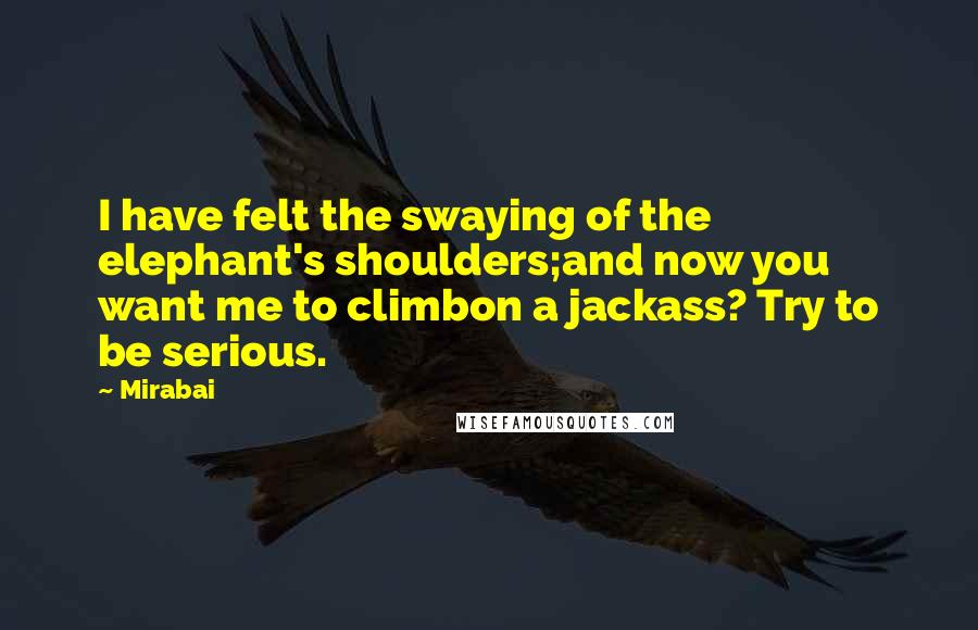 Mirabai Quotes: I have felt the swaying of the elephant's shoulders;and now you want me to climbon a jackass? Try to be serious.