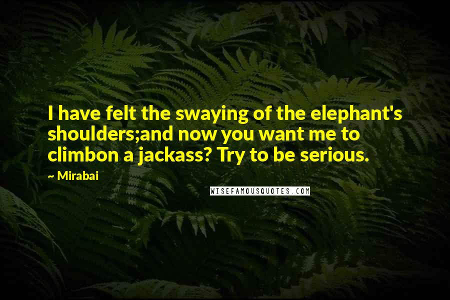 Mirabai Quotes: I have felt the swaying of the elephant's shoulders;and now you want me to climbon a jackass? Try to be serious.