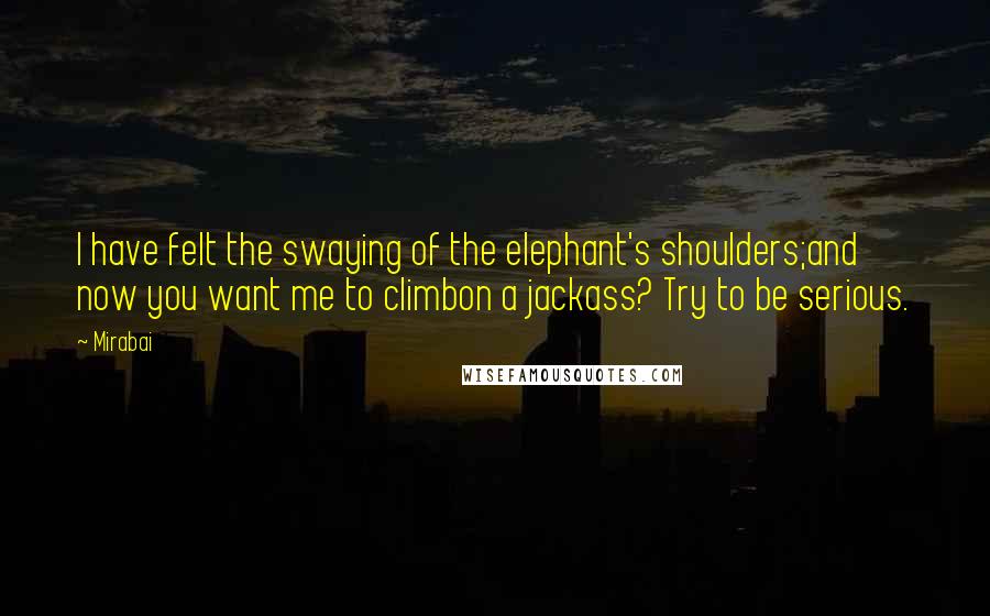 Mirabai Quotes: I have felt the swaying of the elephant's shoulders;and now you want me to climbon a jackass? Try to be serious.