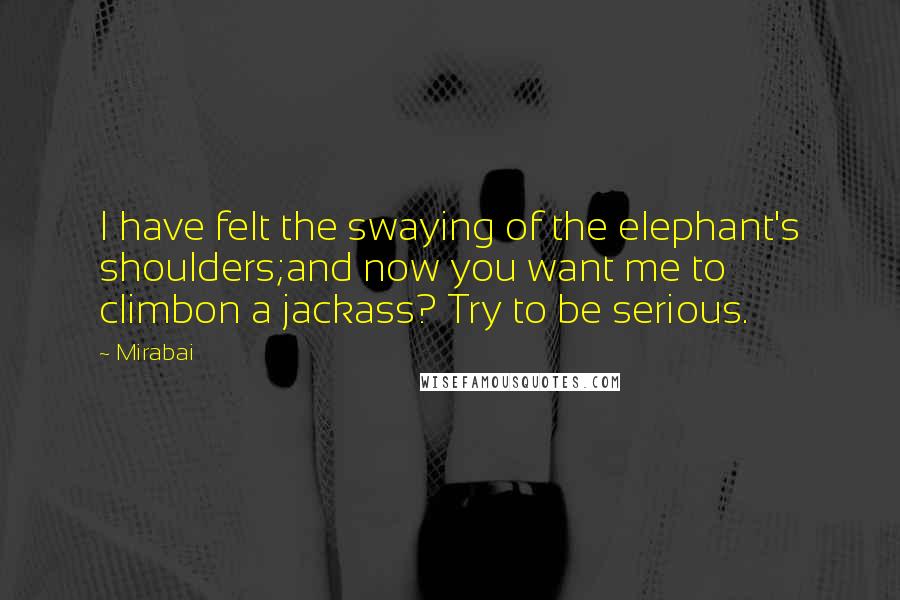 Mirabai Quotes: I have felt the swaying of the elephant's shoulders;and now you want me to climbon a jackass? Try to be serious.